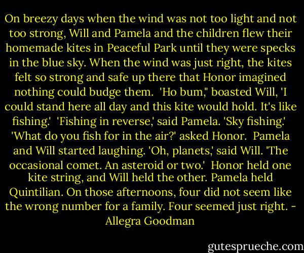On breezy days when the wind was not too light and not too strong, Will and Pamela and the children flew their homemade kites in Peaceful Park until they were specks in the blue sky. When the wind was just right, the kites felt so strong and safe up there that Honor imagined nothing could budge them.<br /><br />'Ho bum," boasted Will, 'I could stand here all day and this kite would hold. It's like fishing.'<br /><br />'Fishing in reverse,' said Pamela. 'Sky fishing.'<br /><br />'What do you fish for in the air?' asked Honor.<br /><br />Pamela and Will started laughing. 'Oh, planets,' said Will. 'The occasional comet. An asteroid or two.'<br /><br />Honor held one kite string, and Will held the other. Pamela held Quintilian. On those afternoons, four did not seem like the wrong number for a family. Four seemed just right. - Allegra Goodman
