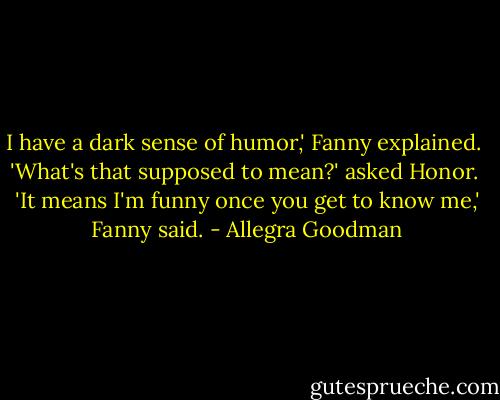 I have a dark sense of humor,' Fanny explained.<br /><br />'What's that supposed to mean?' asked Honor.<br /><br />'It means I'm funny once you get to know me,' Fanny said. - Allegra Goodman