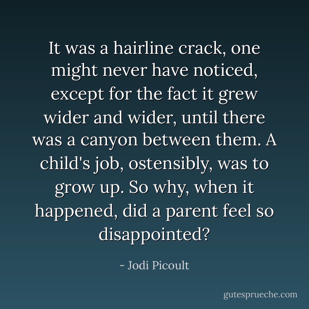 It was a hairline crack, one might never have noticed, except for the fact it grew wider and wider, until there was a canyon between them. A child's job, ostensibly, was to grow up. So why, when it happened, did a parent feel so disappointed? - Jodi Picoult