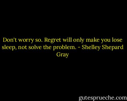 Don't worry so. Regret will only make you lose sleep, not solve the problem. - Shelley Shepard Gray