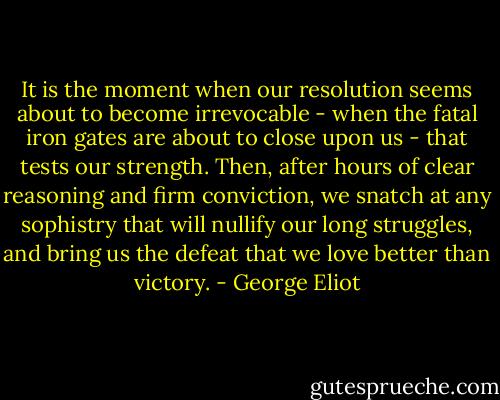 It is the moment when our resolution seems about to become irrevocable - when the fatal iron gates are about to close upon us - that tests our strength. Then, after hours of clear reasoning and firm conviction, we snatch at any sophistry that will nullify our long struggles, and bring us the defeat that we love better than victory. - George Eliot