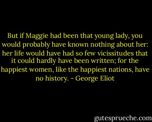 But if Maggie had been that young lady, you would probably have known nothing about her: her life would have had so few vicissitudes that it could hardly have been written; for the happiest women, like the happiest nations, have no history. - George Eliot