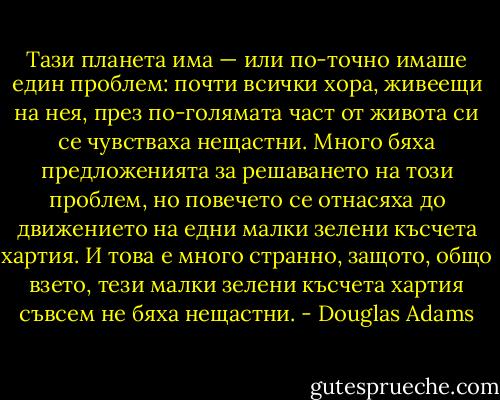 Тази планета има — или по-точно имаше един проблем: почти всички хора, живеещи на нея, през по-голямата част от живота си се чувстваха нещастни. Много бяха предложенията за решаването на този проблем, но повечето се отнасяха до движението на едни малки зелени късчета хартия. И това е много странно, защото, общо взето, тези малки зелени късчета хартия съвсем не бяха нещастни. - Douglas Adams