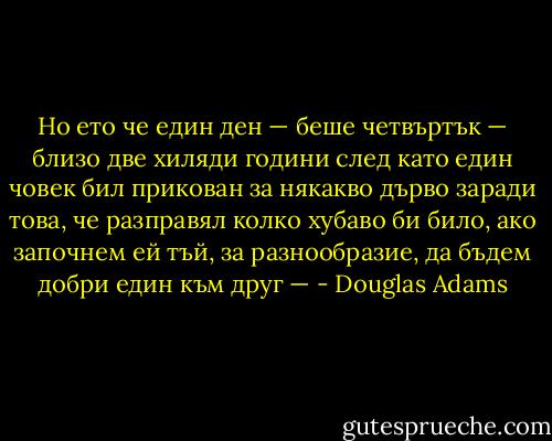 Но ето че един ден — беше четвъртък — близо две хиляди години след като един човек бил прикован за някакво дърво заради това, че разправял колко хубаво би било, ако започнем ей тъй, за разнообразие, да бъдем добри един към друг — - Douglas Adams