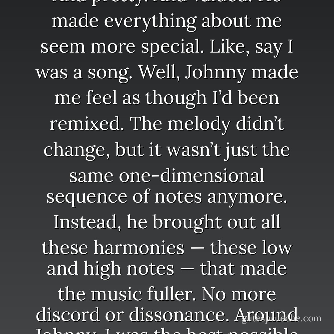 Johnny made me feel like I was clever without trying to be. And pretty. And valued. He made everything about me seem more special.<br />Like, say I was a song. Well, Johnny made me feel as though I’d been remixed. The melody didn’t change, but it wasn’t just the same one-dimensional sequence of notes anymore. Instead, he brought out all these harmonies — these low and high notes — that made the music fuller. No more discord or dissonance. Around Johnny, I was the best possible rendition of myself. - Kristin Walker
