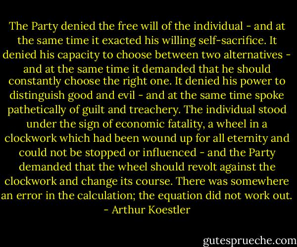 The Party denied the free will of the individual - and at the same<br />time it exacted his willing self-sacrifice. It denied his capacity to<br />choose between two alternatives - and at the same time it demanded that he<br />should constantly choose the right one. It denied his power to distinguish<br />good and evil - and at the same time spoke pathetically of guilt and<br />treachery. The individual stood under the sign of economic fatality, a<br />wheel in a clockwork which had been wound up for all eternity and could<br />not be stopped or influenced - and the Party demanded that the wheel<br />should revolt against the clockwork and change its course. There was<br />somewhere an error in the calculation; the equation did not work out. - Arthur Koestler