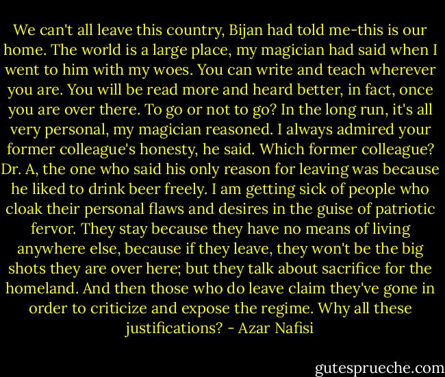 We can't all leave this country, Bijan had told me-this is our home. The world is a large place, my magician had said when I went to him with my woes. You can write and teach wherever you are. You will be read more and heard better, in fact, once you are over there. To go or not to go? In the long run, it's all very personal, my magician reasoned. I always admired your former colleague's honesty, he said. Which former colleague? Dr. A, the one who said his only reason for leaving was because he liked to drink beer freely. I am getting sick of people who cloak their personal flaws and desires in the guise of patriotic fervor. They stay because they have no means of living anywhere else, because if they leave, they won't be the big shots they are over here; but they talk about sacrifice for the homeland. And then those who do leave claim they've gone in order to criticize and expose the regime. Why all these justifications? - Azar Nafisi