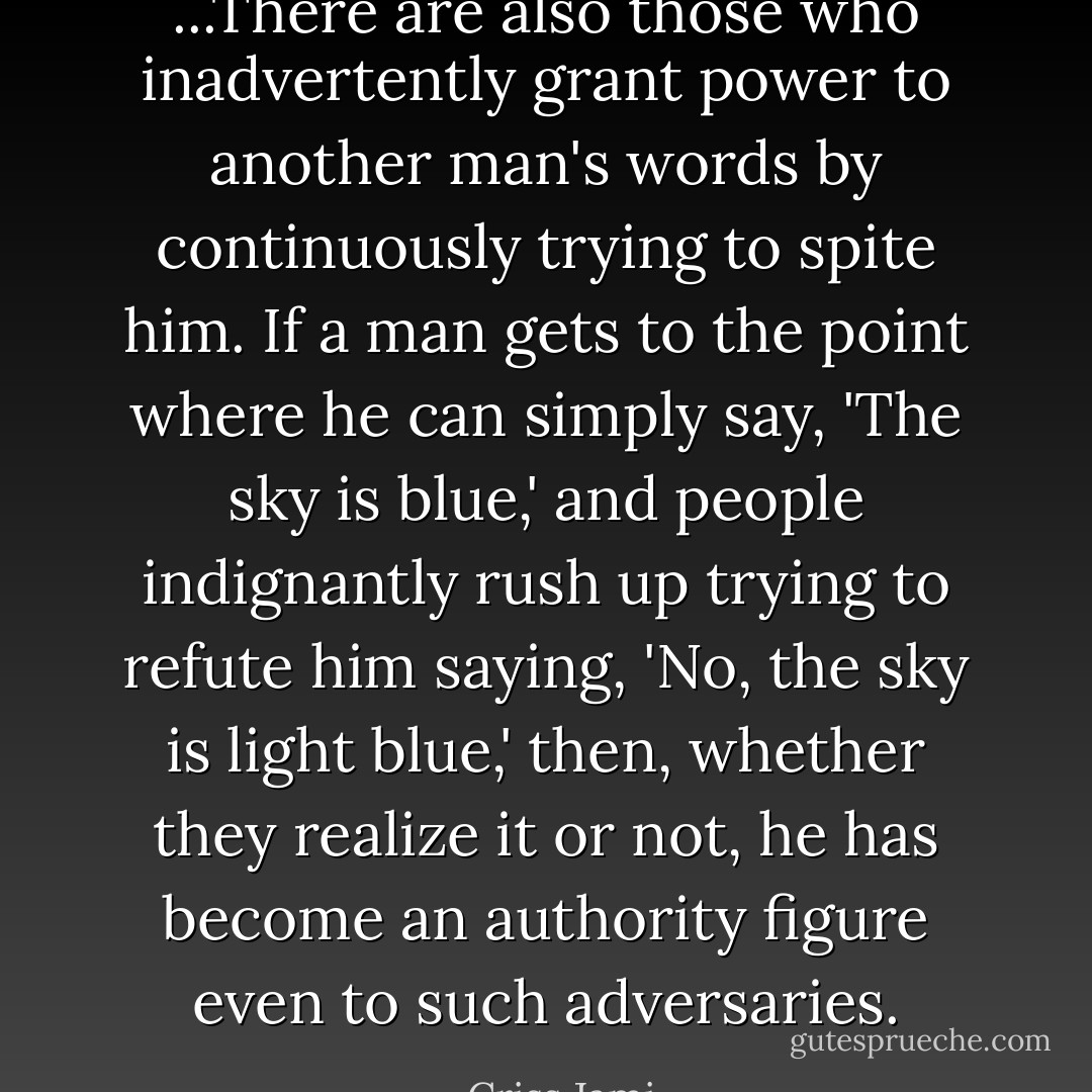 ...There are also those who inadvertently grant power to another man's words by continuously trying to spite him. If a man gets to the point where he can simply say, 'The sky is blue,' and people indignantly rush up trying to refute him saying, 'No, the sky is light blue,' then, whether they realize it or not, he has become an authority figure even to such adversaries. - Criss Jami