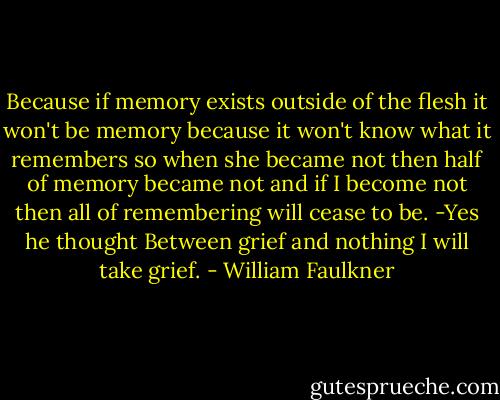 Because if memory exists outside of the flesh it won't be memory because it won't know what it remembers so when she became not then half of memory became not and if I become not then all of remembering will cease to be. -Yes he thought Between grief and nothing I will take grief. - William Faulkner