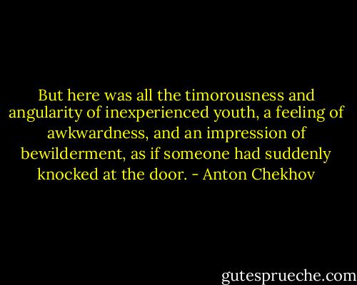 But here was all the timorousness and angularity of inexperienced youth, a feeling of awkwardness, and an impression of bewilderment, as if someone had suddenly knocked at the door. - Anton Chekhov