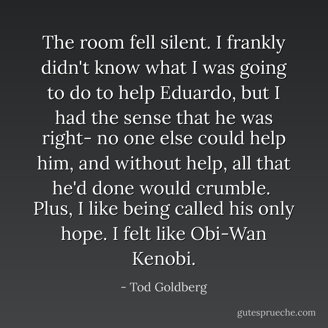 The room fell silent. I frankly didn't know what I was going to do to help Eduardo, but I had the sense that he was right- no one else could help him, and without help, all that he'd done would crumble.<br /><br />Plus, I like being called his only hope. I felt like Obi-Wan Kenobi. - Tod Goldberg