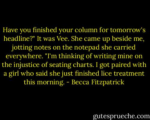 Have you finished your column for tomorrow's headline?" It was Vee. She came up beside me, jotting notes on the notepad she carried everywhere. "I'm thinking of writing mine on the injustice of seating charts. I got paired with a girl who said she just finished lice treatment this morning. - Becca Fitzpatrick