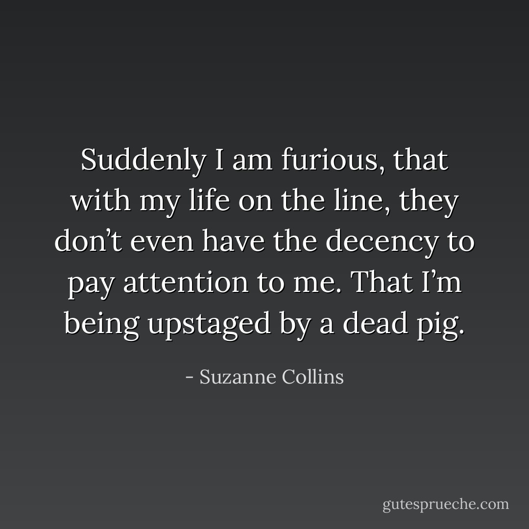 Suddenly I am furious, that with my life on the line, they don’t even have the decency to pay attention to me. That I’m being upstaged by a dead pig. - Suzanne Collins
