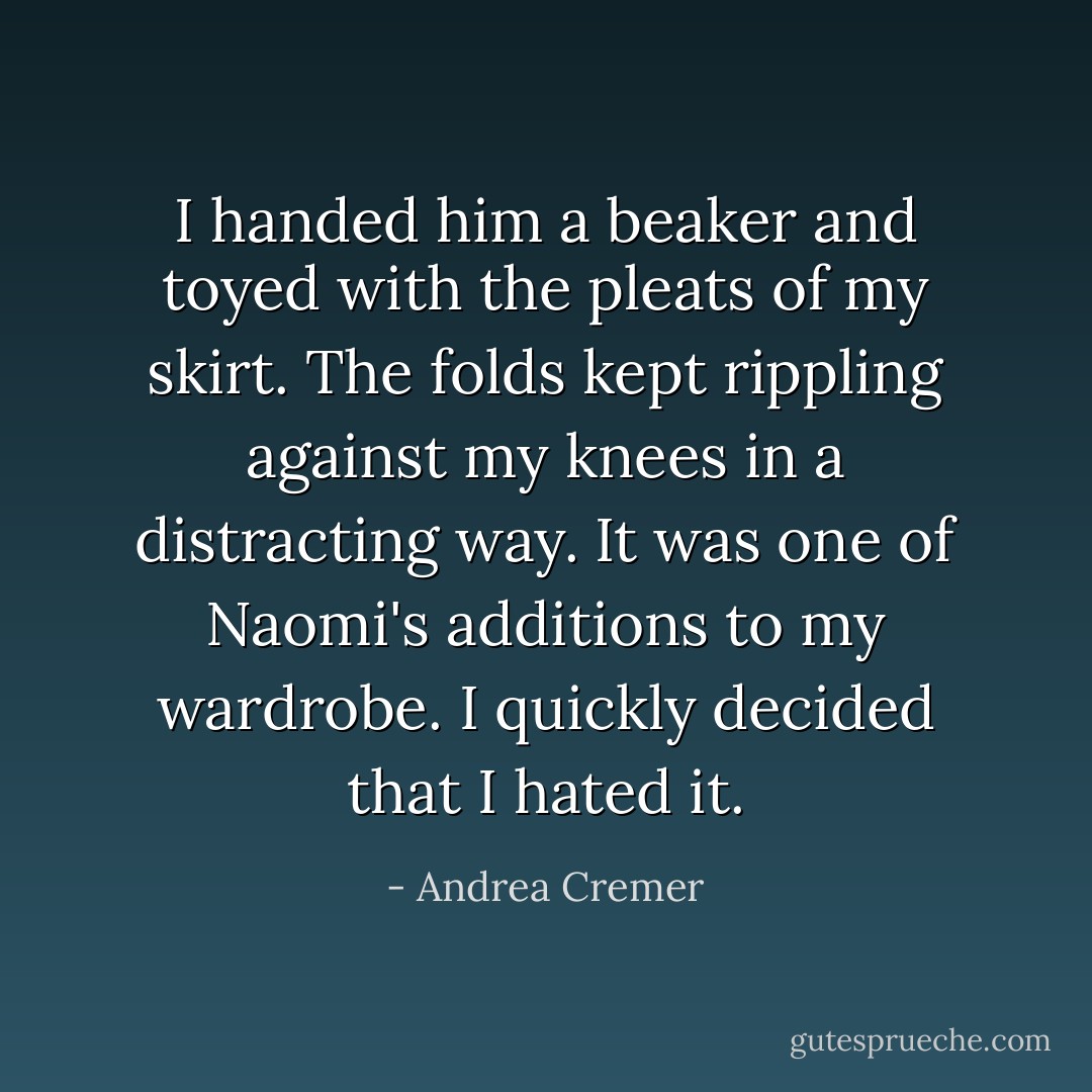 I handed him a beaker and toyed with the pleats of my skirt. The folds kept rippling against my knees in a distracting way. It was one of Naomi's additions to my wardrobe. I quickly decided that I hated it. - Andrea Cremer