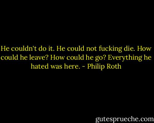 He couldn't do it. He could not fucking die. How could he leave? How could he go? Everything he hated was here. - Philip Roth