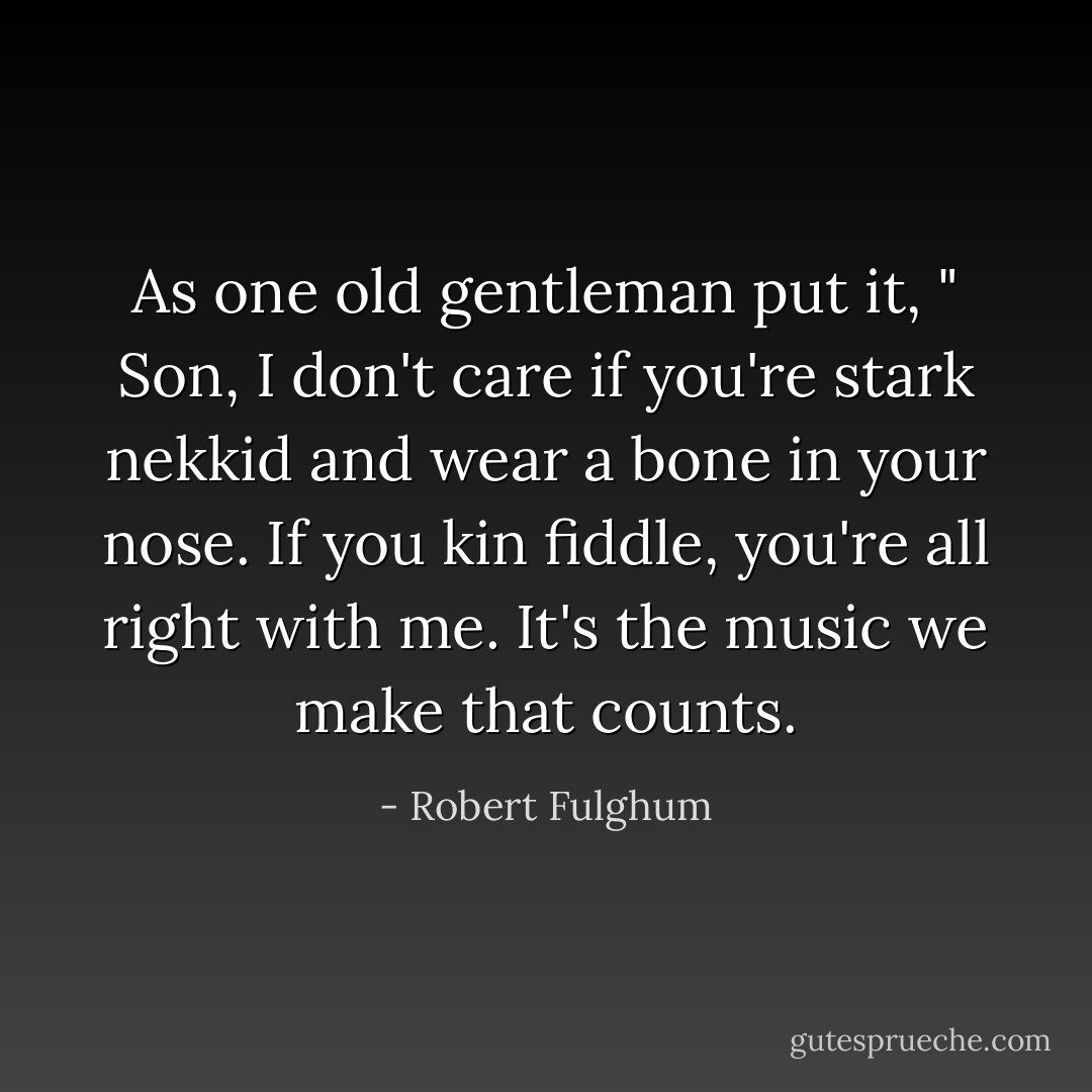 As one old gentleman put it, " Son, I don't care if you're stark nekkid and wear a bone in your nose. If you kin fiddle, you're all right with me. It's the music we make that counts. - Robert Fulghum