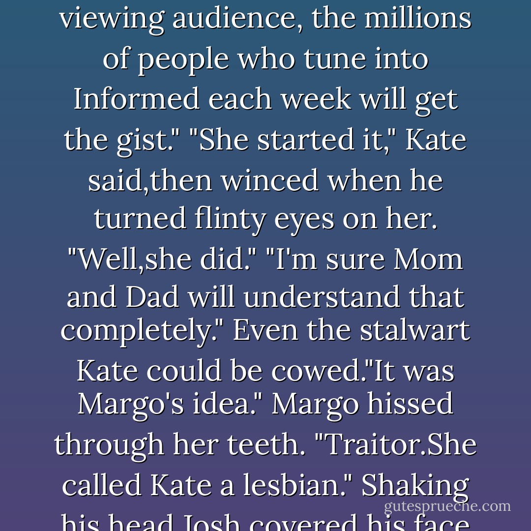 Imagine my surprise, my ditress, when one of our regular patrons raced screaming into camera range,her Templeton Spa robe flapping open, her eyes wild as she sputtered accusations about being attacked-bodily attacked-by Laura Templeton Ridgeway and her cohorts."<br />"Oh,Josh,I'm so sorry." Laura turned her head away, hoping he'd take it for shame.It would never,never do to laugh. He showed his teeth. "One snicker,Laura. Just one."<br />"I'm not snickering." Composed,she turned back."I'm terribly sorry.It must have been very embarrassing for you."<br />"And don't it just be a laugh riot when they run that little scene?Of course, they'll beep out most of the dialogue to conform to Standards and Practices, but I think the viewing audience, the millions of people who tune into <i>Informed</i> each week will get the gist."<br />"She started it," Kate said,then winced when he turned flinty eyes on her. "Well,she did."<br />"I'm sure Mom and Dad will understand that completely." Even the stalwart Kate could be cowed."It was Margo's idea."<br />Margo hissed through her teeth. "Traitor.She called Kate a lesbian."<br />Shaking his head,Josh covered his face with his hands and rubbed hard."Oh, well,then, get the rope."<br />"I suppose you'd have let her get away with it.She's been trying to damage the shop.She said nasty things to Laura," Margo went on,heating up. "And just the other day she came into the shop and called me a slut. A second-class slut."<br />"And your answer was to gang up on her, three to one,smack her around, strip her naked,and shove her into a locker?"<br />"We never smacked her.Not once." Not, Margo thought,that she wouldn't have liked to. "As for the locker business, it was a matter of tradition.We did nothing more than embarrass her, which is no more than she deserved after the way she insulted us.And anyway, a real man would applaud our actions. - Nora Roberts
