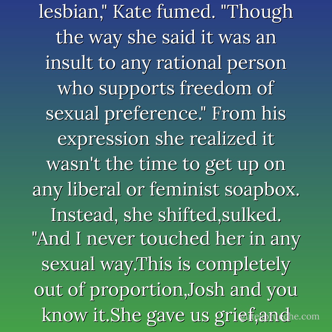 She's claiming assault,verbal and physical abuse,and now that I know Kate's a lesbian, that explains the sexual abuse she tossed it."<br />"I am not a lesbian," Kate fumed. "Though the way she said it was an insult to any rational person who supports freedom of sexual preference." From his expression she realized it wasn't the time to get up on any liberal or feminist soapbox. Instead,<br />she shifted,sulked. "And I never touched her in any sexual way.This is completely out of proportion,Josh and you know it.She gave us grief,and we gave her some back.That's all."<br />"That's not all.The Templeton Resort isn't second-period gym class. - Nora Roberts