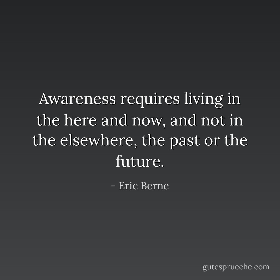 Awareness requires living in the here and now, and not in the elsewhere, the past or the future. - Eric Berne