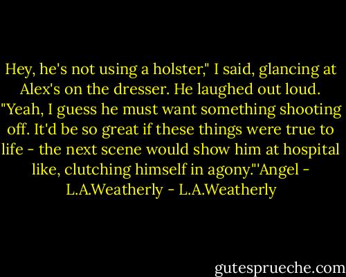 Hey, he's not using a holster," I said, glancing at Alex's on the dresser. He laughed out loud. "Yeah, I guess he must want something shooting off. It'd be so great if these things were true to life - the next scene would show him at hospital like, clutching himself in agony."'Angel - L.A.Weatherly - L.A.Weatherly