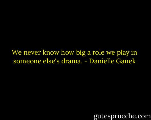 We never know how big a role we play in someone else's drama. - Danielle Ganek