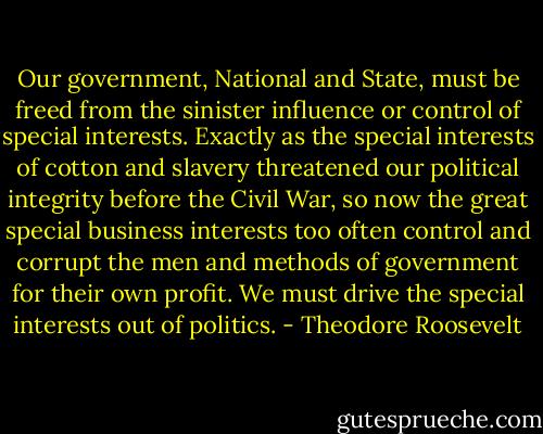 Our government, National and State, must be freed from the sinister influence or control of special interests. Exactly as the special interests of cotton and slavery threatened our political integrity before the Civil War, so now the great special business interests too often control and corrupt the men and methods of government for their own profit. We must drive the special interests out of politics. - Theodore Roosevelt