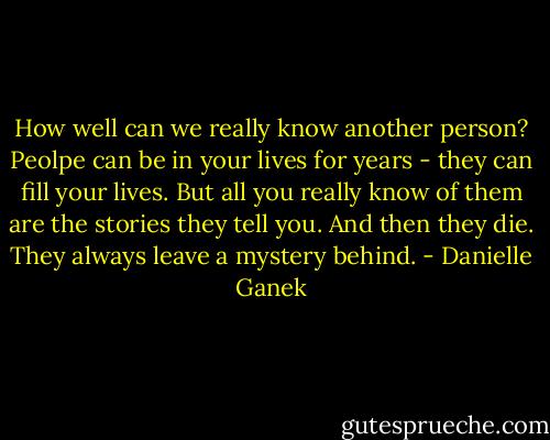 How well can we really know another person? Peolpe can be in your lives for years - they can fill your lives. But all you really know of them are the stories they tell you. And then they die. They always leave a mystery behind. - Danielle Ganek