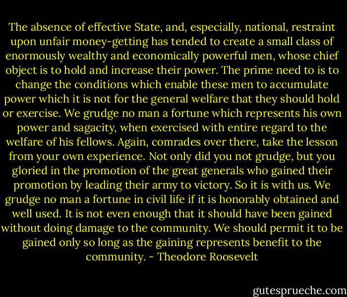 The absence of effective State, and, especially, national, restraint upon unfair money-getting has tended to create a small class of enormously wealthy and economically powerful men, whose chief object is to hold and increase their power. The prime need to is to change the conditions which enable these men to accumulate power which it is not for the general welfare that they should hold or exercise. We grudge no man a fortune which represents his own power and sagacity, when exercised with entire regard to the welfare of his fellows. Again, comrades over there, take the lesson from your own experience. Not only did you not grudge, but you gloried in the promotion of the great generals who gained their promotion by leading their army to victory. So it is with us. We grudge no man a fortune in civil life if it is honorably obtained and well used. It is not even enough that it should have been gained without doing damage to the community. We should permit it to be gained only so long as the gaining represents benefit to the community. - Theodore Roosevelt