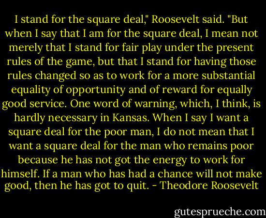 I stand for the square deal," Roosevelt said. "But when I say that I am for the square deal, I mean not merely that I stand for fair play under the present rules of the game, but that I stand for having those rules changed so as to work for a more substantial equality of opportunity and of reward for equally good service. One word of warning, which, I think, is hardly necessary in Kansas. When I say I want a square deal for the poor man, I do not mean that I want a square deal for the man who remains poor because he has not got the energy to work for himself. If a man who has had a chance will not make good, then he has got to quit. - Theodore Roosevelt
