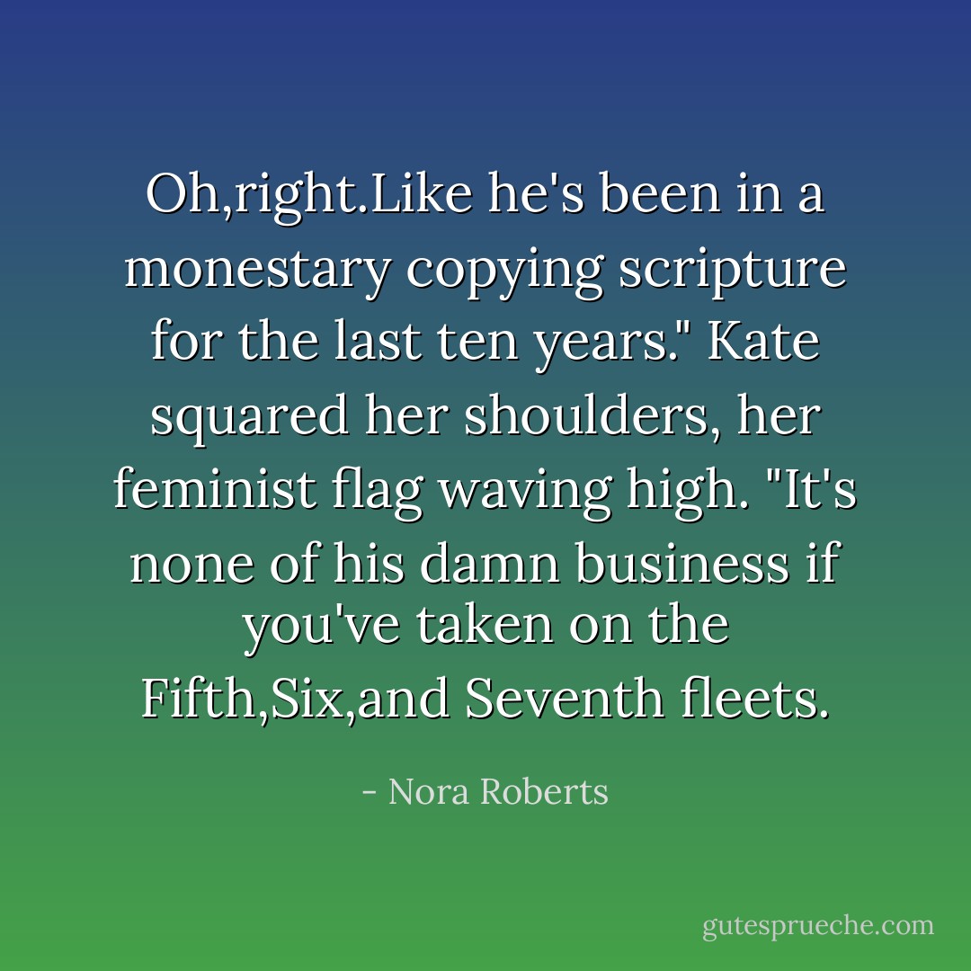 Oh,right.Like he's been in a monestary copying scripture for the last ten years." Kate squared her shoulders, her feminist flag waving high. "It's none of his damn business if you've taken on the Fifth,Six,and Seventh fleets. - Nora Roberts