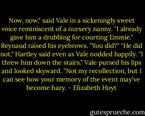 Now, now," said Vale in a sickeningly sweet voice reminiscent of a nursery nanny. "I already gave him a drubbing for courting Emmie."<br />Reynaud raised his eyebrows. "You did?"<br />"He did not," Hartley said even as Vale nodded happily. "I threw him down the stairs."<br />Vale pursed his lips and looked skyward. "Not my recollection, but I can see how your memory of the event may've become hazy. - Elizabeth Hoyt