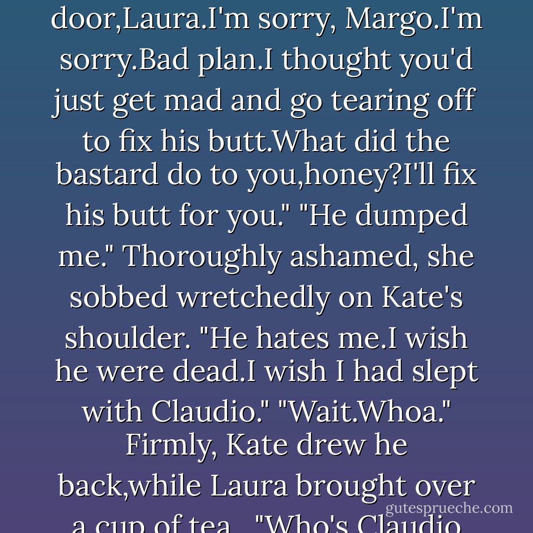 Well,the hell with you." She natched up her purse. "The hell with both of you."<br />"We love you, Margo."<br />That stopped her.She whirled back to glare at Kate. "That's a lousy thing to say.Bitch." When Kate grinned,she tried to grin back.Instead she dropped her purse back behind the counter and burst into tears.<br />"Oh,shit." Shocked,Kate leaped forward to gather her close. "Oh,hell.Oh, shit.Lock the door,Laura.I'm sorry, Margo.I'm sorry.Bad plan.I thought you'd just get mad and go tearing off to fix his butt.What did the bastard do to you,honey?I'll fix his butt for you."<br />"He dumped me." Thoroughly ashamed, she sobbed wretchedly on Kate's shoulder. "He hates me.I wish he were dead.I wish I had slept with Claudio."<br />"Wait.Whoa." Firmly, Kate drew he back,while Laura brought over a cup of tea. <br />"Who's Claudio and when didn't you sleep with him?"<br />"He's a friend,just a friend.And I never slept with him." The tears were so hot it felt as though her eyes were on fire. "Especially not when Josh found us in the bedroom."<br />"Uh-oh."<br />Kate rolled her eyes at Laura. "Is it a French farce or a Greek tragedy?You be the judge."<br />"Shut up,Kate.Come on Margo.Let's sit down.This time you tell us everything. - Nora Roberts