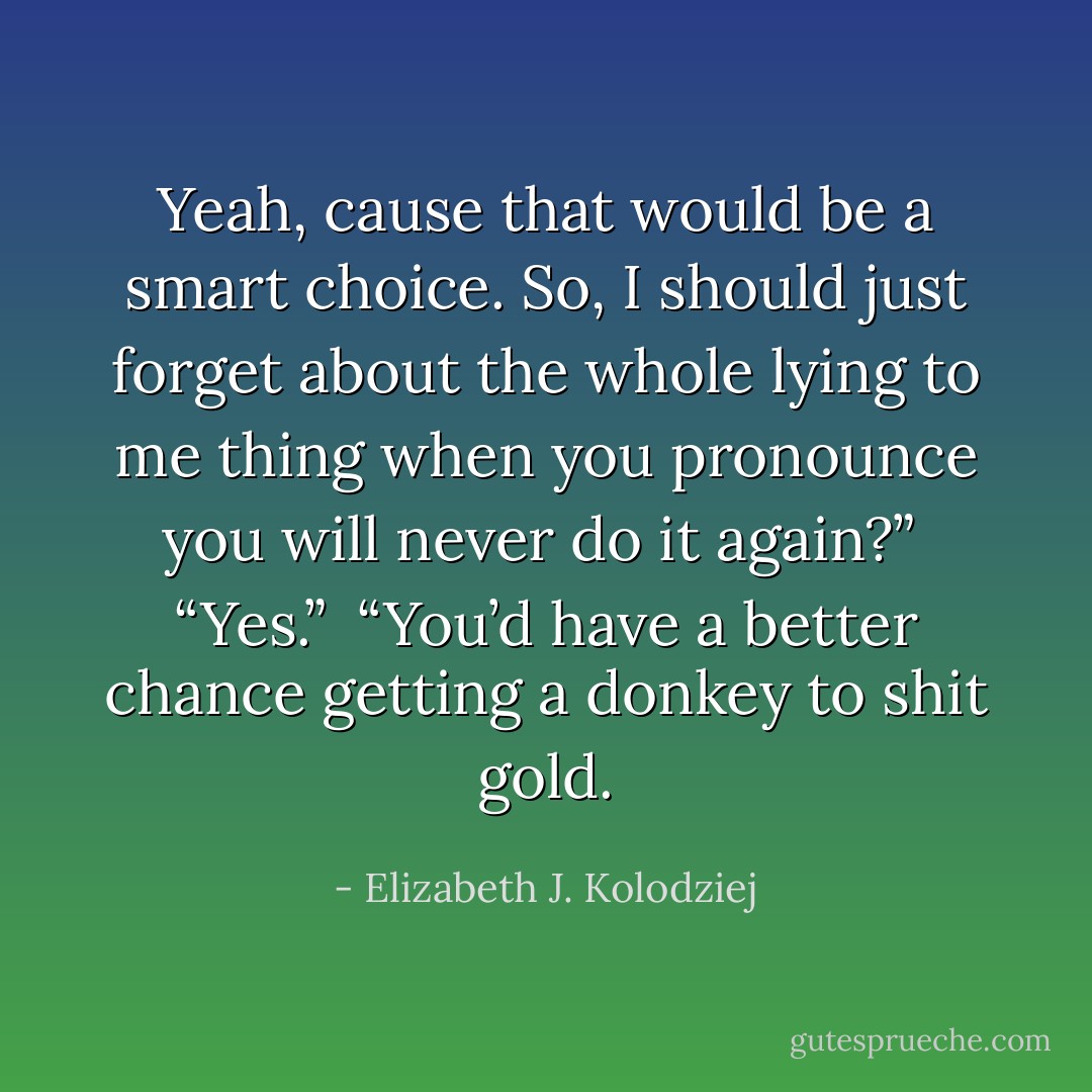 Yeah, cause that would be a smart choice. So, I should just forget about the whole lying to me thing when you pronounce you will never do it again?” <br />“Yes.” <br />“You’d have a better chance getting a donkey to shit gold. - Elizabeth J. Kolodziej
