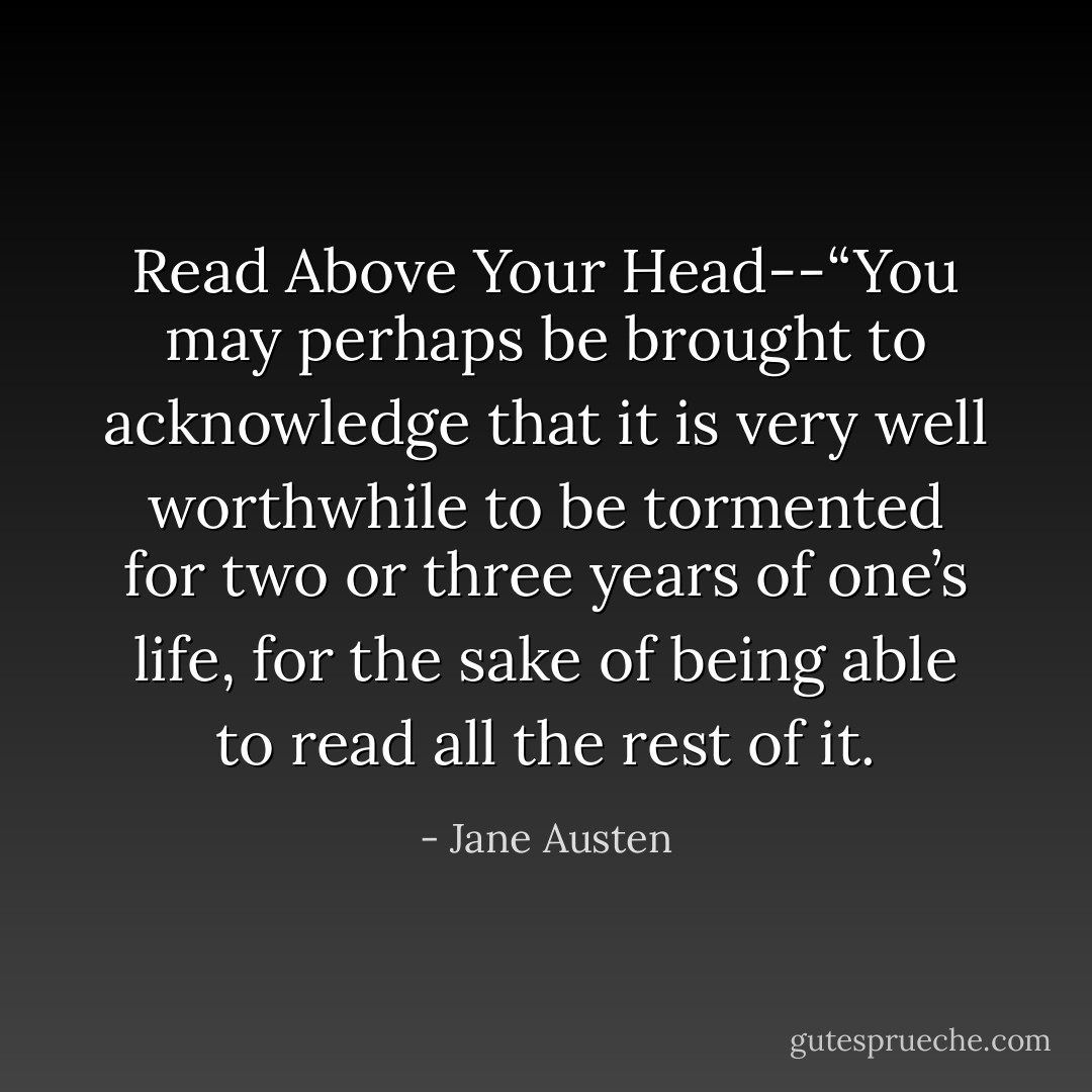 Read Above Your Head--“You may perhaps be brought to acknowledge that it is very well worthwhile to be tormented for two or three years of one’s life, for the sake of being able to read all the rest of it. - Jane Austen