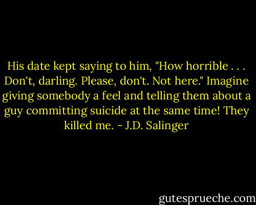 His date kept saying to him, "How horrible . . . Don't, darling. Please, don't. Not here." Imagine giving somebody a feel and telling them about a guy committing suicide at the same time! They killed me. - J.D. Salinger