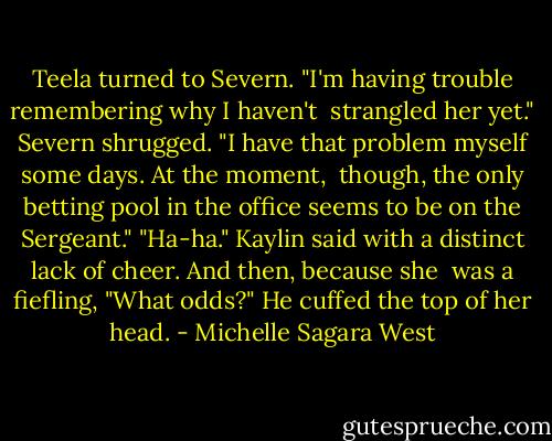 Teela turned to Severn. "I'm having trouble remembering why I haven't <br />strangled her yet."<br />Severn shrugged. "I have that problem myself some days. At the moment, <br />though, the only betting pool in the office seems to be on the Sergeant."<br />"Ha-ha." Kaylin said with a distinct lack of cheer. And then, because she <br />was a fiefling, "What odds?" He cuffed the top of her head. - Michelle Sagara West
