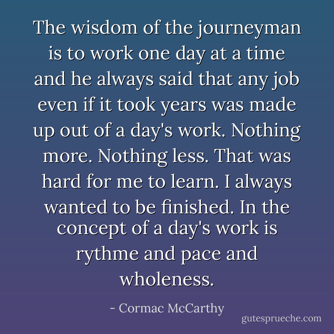 The wisdom of the journeyman is to work one day at a time and he always said that any job even if it took years was made up out of a day's work. Nothing more. Nothing less. That was hard for me to learn. I always wanted to be finished. In the concept of a day's work is rythme and pace and wholeness. - Cormac McCarthy