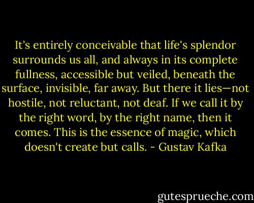 It's entirely conceivable that life's splendor surrounds us all, and always in its complete fullness, accessible but veiled, beneath the surface, invisible, far away. But there it lies—not hostile, not reluctant, not deaf. If we call it by the right word, by the right name, then it comes. This is the essence of magic, which doesn't create but calls. - Gustav Kafka