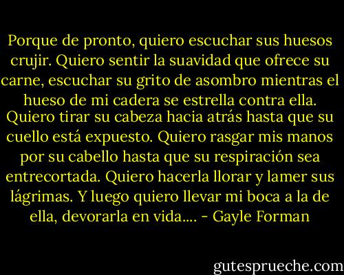 Porque de pronto, quiero escuchar sus huesos crujir. Quiero sentir la suavidad que ofrece su carne, escuchar su grito de asombro mientras el hueso de mi cadera se estrella contra ella. Quiero tirar su cabeza hacia atrás hasta que su cuello está expuesto. Quiero rasgar mis manos por su cabello hasta que su respiración sea entrecortada. Quiero hacerla llorar y lamer sus lágrimas. Y luego quiero llevar mi boca a la de ella, devorarla en vida.... - Gayle Forman
