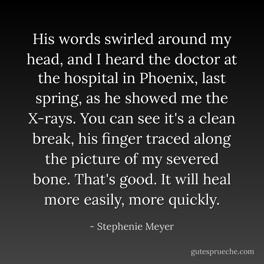 His words swirled around my head, and I heard the doctor at the hospital in Phoenix, last spring, as he showed me the X-rays. <i>You can see it's a clean break</i>, his finger traced along the picture of my severed bone. <i>That's good. It will heal more easily, more quickly.</i> - Stephenie Meyer