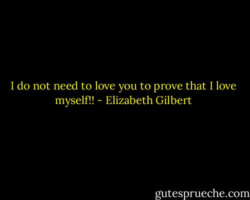 I do not need to love you to prove that I love myself!! - Elizabeth Gilbert