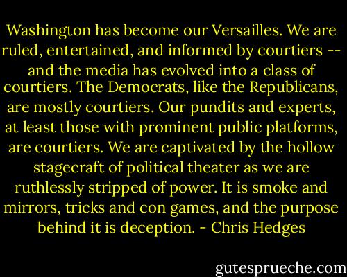 Washington has become our Versailles. We are ruled, entertained, and informed by courtiers -- and the media has evolved into a class of courtiers. The Democrats, like the Republicans, are mostly courtiers. Our pundits and experts, at least those with prominent public platforms, are courtiers. We are captivated by the hollow stagecraft of political theater as we are ruthlessly stripped of power. It is smoke and mirrors, tricks and con games, and the purpose behind it is deception. - Chris Hedges