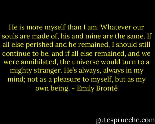 He is more myself than I am. Whatever our souls are made of, his and mine are the same. If all else perished and he remained, I should still continue to be, and if all else remained, and we were annihilated, the universe would turn to a mighty stranger. He’s always, always in my mind; not as a pleasure to myself, but as my own being. - Emily Brontë