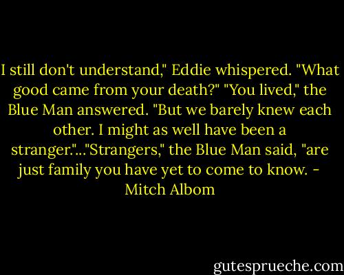 I still don't understand," Eddie whispered. "What good came from your death?" "You lived," the Blue Man answered. "But we barely knew each other. I might as well have been a stranger."..."Strangers," the Blue Man said, "are just family you have yet to come to know. - Mitch Albom