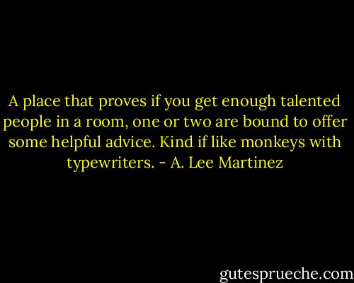 A place that proves if you get enough talented people in a room, one or two are bound to offer some helpful advice. Kind if like monkeys with typewriters. - A. Lee Martinez