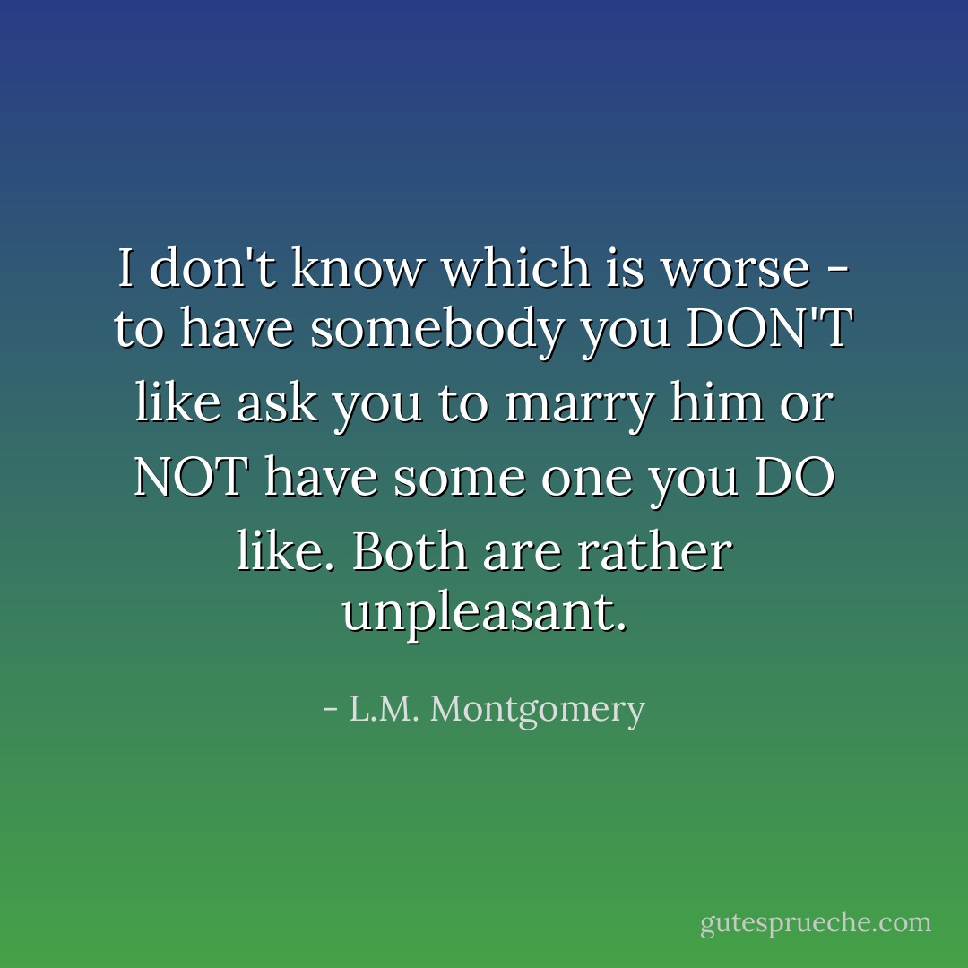 I don't know which is worse - to have somebody you DON'T like ask you to marry him or NOT have some one you DO like. Both are rather unpleasant. - L.M. Montgomery