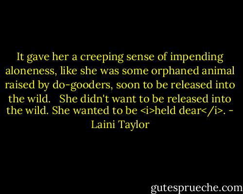 It gave her a creeping sense of impending aloneness, like she was some orphaned animal raised by do-gooders, soon to be released into the wild. <br /><br />She didn't want to be released into the wild. She wanted to be <i>held dear</i>. - Laini Taylor