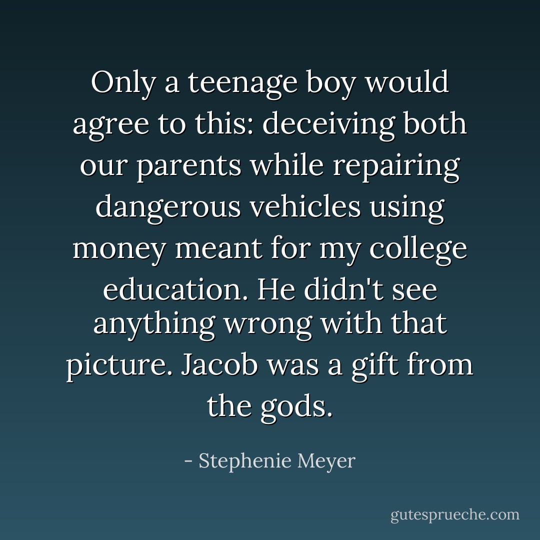 Only a teenage boy would agree to this: deceiving both our parents while repairing dangerous vehicles using money meant for my college education. He didn't see anything wrong with that picture. Jacob was a gift from the gods. - Stephenie Meyer