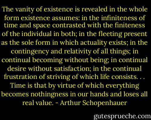 The vanity of existence is revealed in the whole form existence assumes: in the infiniteness of time and space contrasted with the finiteness of the individual in both; in the fleeting present as the sole form in which actuality exists; in the contingency and relativity of all things; in continual becoming without being; in continual desire without satisfaction; in the continual frustration of striving of which life consists. . . Time is that by virtue of which everything becomes nothingness in our hands and loses all real value. - Arthur Schopenhauer