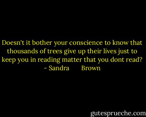 Doesn't it bother your conscience to know that thousands of trees give up their lives just to keep you in reading matter that you dont read? - Sandra       Brown
